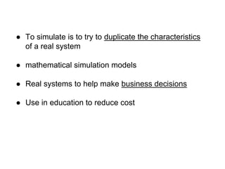 ● To simulate is to try to duplicate the characteristics
of a real system
● mathematical simulation models
● Real systems to help make business decisions
● Use in education to reduce cost
 