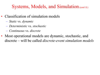 Systems, Models, and Simulation(cont’d.)
• Classification of simulation models
– Static vs. dynamic
– Deterministic vs. stochastic
– Continuous vs. discrete
• Most operational models are dynamic, stochastic, and
discrete – will be called discrete-event simulation models
 