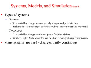 Systems, Models, and Simulation(cont’d.)
• Types of systems
– Discrete
▪ State variables change instantaneously at separated points in time
▪ Bank model: State changes occur only when a customer arrives or departs
– Continuous
▪ State variables change continuously as a function of time
▪ Airplane flight: State variables like position, velocity change continuously
• Many systems are partly discrete, partly continuous
 