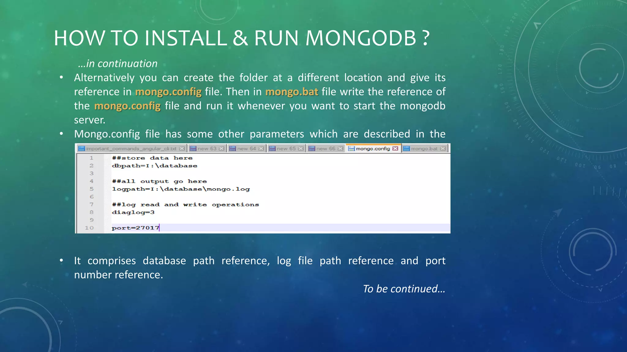 HOW TO INSTALL & RUN MONGODB ?
…in continuation
• Alternatively you can create the folder at a different location and give its
reference in mongo.config file. Then in mongo.bat file write the reference of
the mongo.config file and run it whenever you want to start the mongodb
server.
• Mongo.config file has some other parameters which are described in the
below image.
• It comprises database path reference, log file path reference and port
number reference.
To be continued…
 