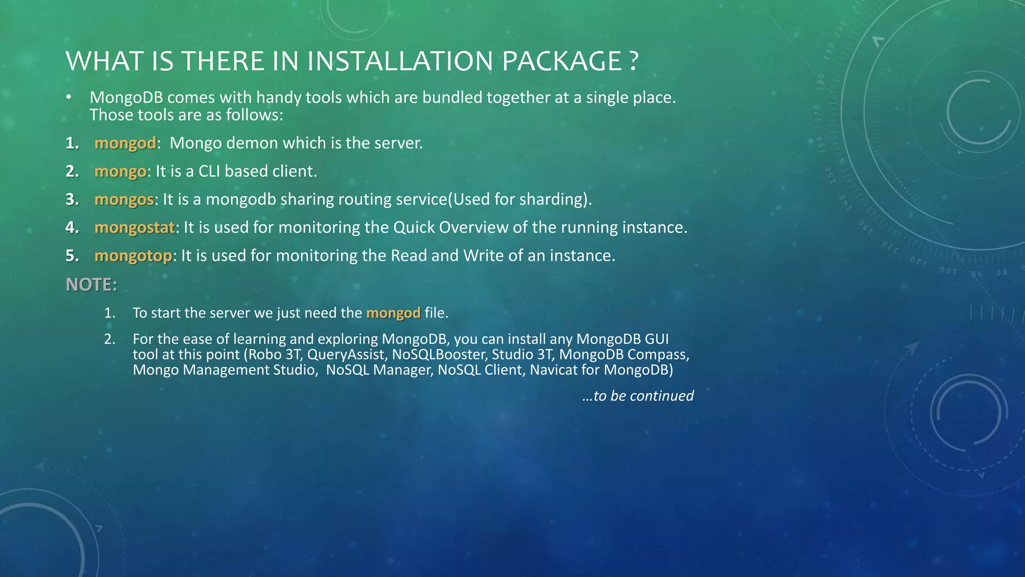 WHAT IS THERE IN INSTALLATION PACKAGE ?
• MongoDB comes with handy tools which are bundled together at a single place.
Those tools are as follows:
1. mongod: Mongo demon which is the server.
2. mongo: It is a CLI based client.
3. mongos: It is a mongodb sharing routing service(Used for sharding).
4. mongostat: It is used for monitoring the Quick Overview of the running instance.
5. mongotop: It is used for monitoring the Read and Write of an instance.
NOTE:
1. To start the server we just need the mongod file.
2. For the ease of learning and exploring MongoDB, you can install any MongoDB GUI
tool at this point (Robo 3T, QueryAssist, NoSQLBooster, Studio 3T, MongoDB Compass,
Mongo Management Studio, NoSQL Manager, NoSQL Client, Navicat for MongoDB)
…to be continued
 