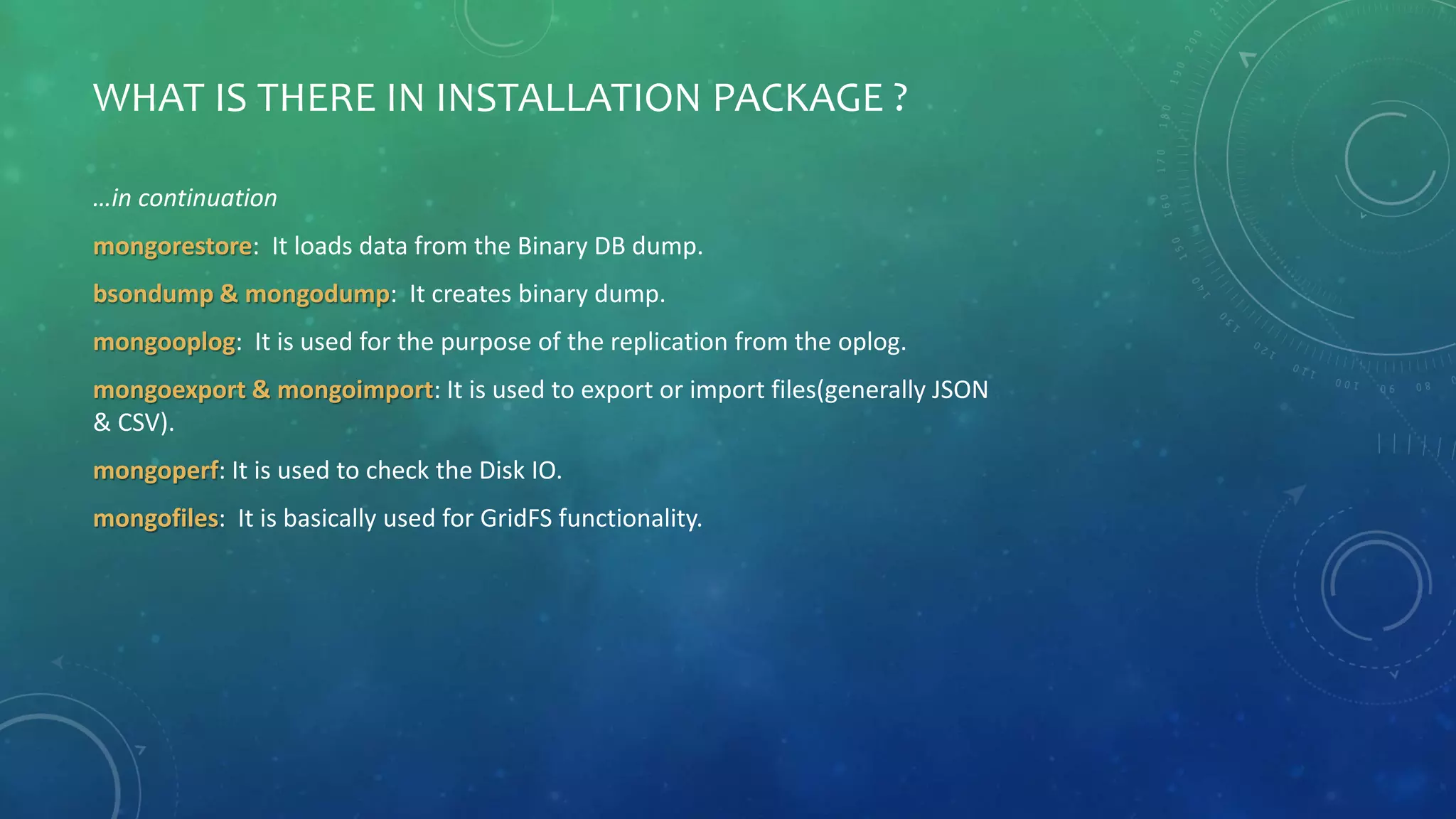 WHAT IS THERE IN INSTALLATION PACKAGE ?
…in continuation
mongorestore: It loads data from the Binary DB dump.
bsondump & mongodump: It creates binary dump.
mongooplog: It is used for the purpose of the replication from the oplog.
mongoexport & mongoimport: It is used to export or import files(generally JSON
& CSV).
mongoperf: It is used to check the Disk IO.
mongofiles: It is basically used for GridFS functionality.
 