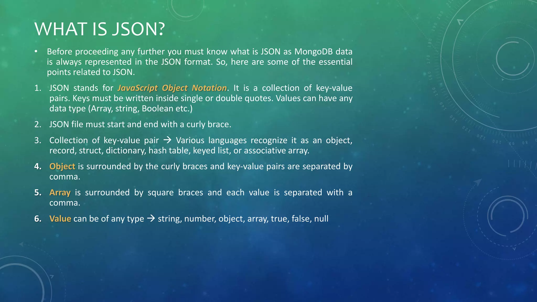 WHAT IS JSON?
• Before proceeding any further you must know what is JSON as MongoDB data
is always represented in the JSON format. So, here are some of the essential
points related to JSON.
1. JSON stands for JavaScript Object Notation. It is a collection of key-value
pairs. Keys must be written inside single or double quotes. Values can have any
data type (Array, string, Boolean etc.)
2. JSON file must start and end with a curly brace.
3. Collection of key-value pair  Various languages recognize it as an object,
record, struct, dictionary, hash table, keyed list, or associative array.
4. Object is surrounded by the curly braces and key-value pairs are separated by
comma.
5. Array is surrounded by square braces and each value is separated with a
comma.
6. Value can be of any type  string, number, object, array, true, false, null
 