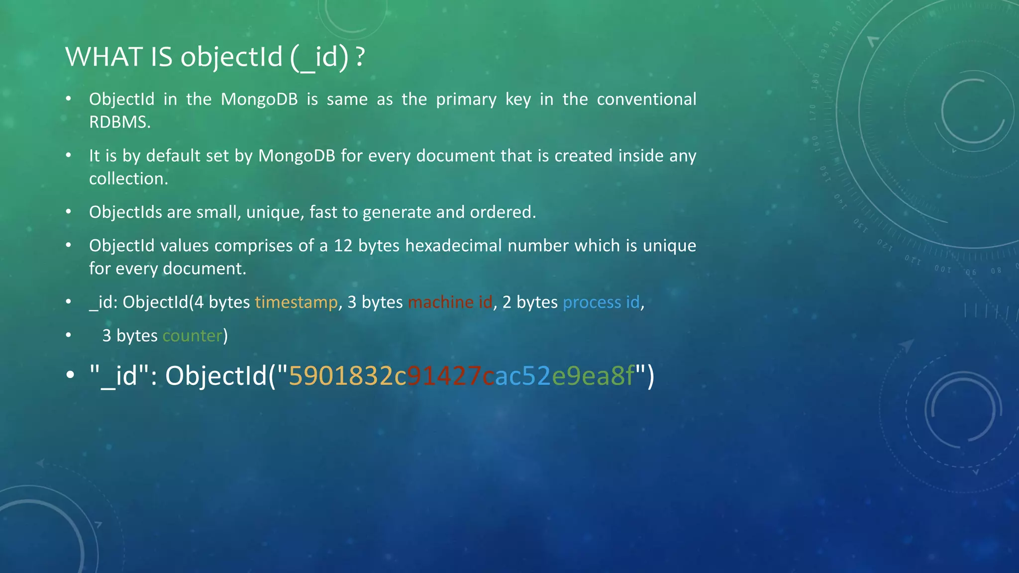• ObjectId in the MongoDB is same as the primary key in the conventional
RDBMS.
• It is by default set by MongoDB for every document that is created inside any
collection.
• ObjectIds are small, unique, fast to generate and ordered.
• ObjectId values comprises of a 12 bytes hexadecimal number which is unique
for every document.
• _id: ObjectId(4 bytes timestamp, 3 bytes machine id, 2 bytes process id,
• 3 bytes counter)
• "_id": ObjectId("5901832c91427cac52e9ea8f")
WHAT IS objectId (_id) ?
 
