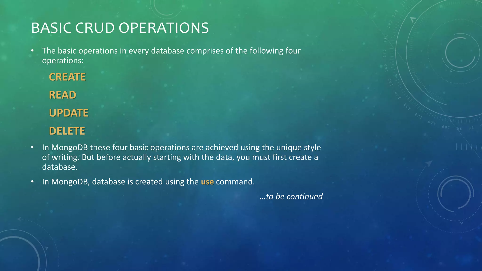 BASIC CRUD OPERATIONS
• The basic operations in every database comprises of the following four
operations:
CREATE
READ
UPDATE
DELETE
• In MongoDB these four basic operations are achieved using the unique style
of writing. But before actually starting with the data, you must first create a
database.
• In MongoDB, database is created using the use command.
…to be continued
 