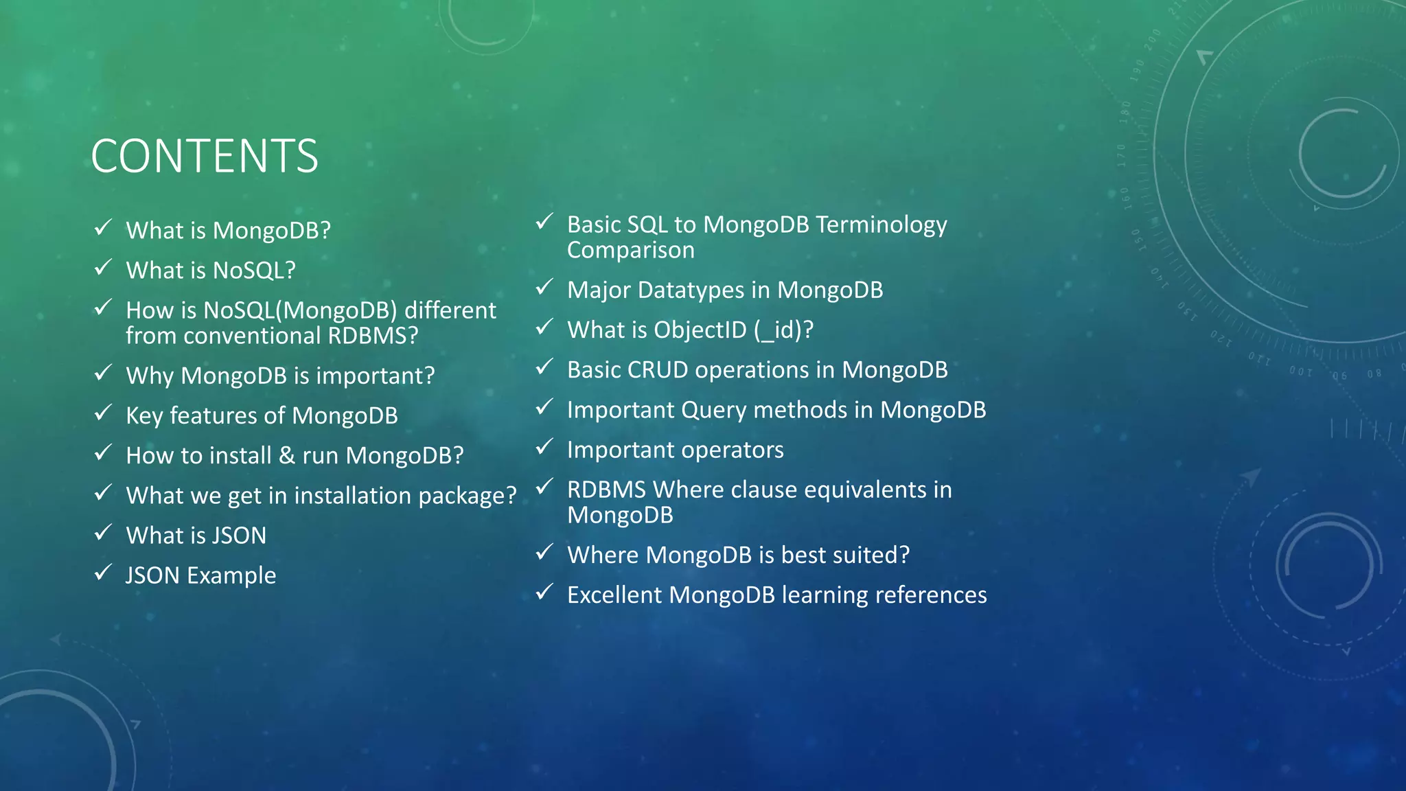 CONTENTS
 What is MongoDB?
 What is NoSQL?
 How is NoSQL(MongoDB) different
from conventional RDBMS?
 Why MongoDB is important?
 Key features of MongoDB
 How to install & run MongoDB?
 What we get in installation package?
 What is JSON
 JSON Example
 Basic SQL to MongoDB Terminology
Comparison
 Major Datatypes in MongoDB
 What is ObjectID (_id)?
 Basic CRUD operations in MongoDB
 Important Query methods in MongoDB
 Important operators
 RDBMS Where clause equivalents in
MongoDB
 Where MongoDB is best suited?
 Excellent MongoDB learning references
 