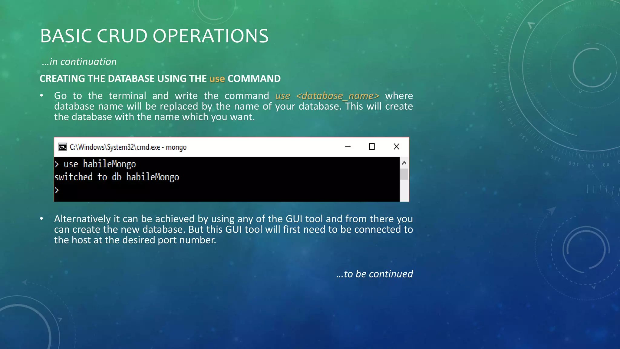 BASIC CRUD OPERATIONS
…in continuation
CREATING THE DATABASE USING THE use COMMAND
• Go to the terminal and write the command use <database_name> where
database name will be replaced by the name of your database. This will create
the database with the name which you want.
• Alternatively it can be achieved by using any of the GUI tool and from there you
can create the new database. But this GUI tool will first need to be connected to
the host at the desired port number.
…to be continued
 