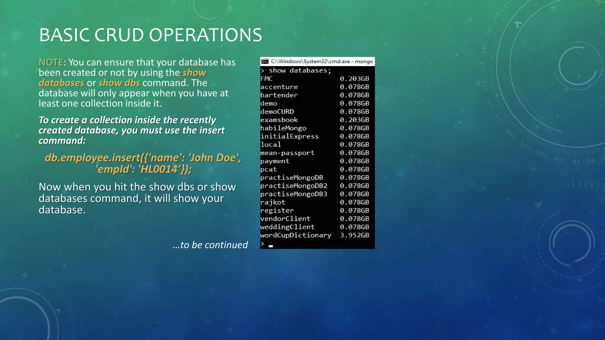 BASIC CRUD OPERATIONS
NOTE: You can ensure that your database has
been created or not by using the show
databases or show dbs command. The
database will only appear when you have at
least one collection inside it.
To create a collection inside the recently
created database, you must use the insert
command:
db.employee.insert({'name': 'John Doe',
'empId': 'HL0014’});
Now when you hit the show dbs or show
databases command, it will show your
database.
…to be continued
 