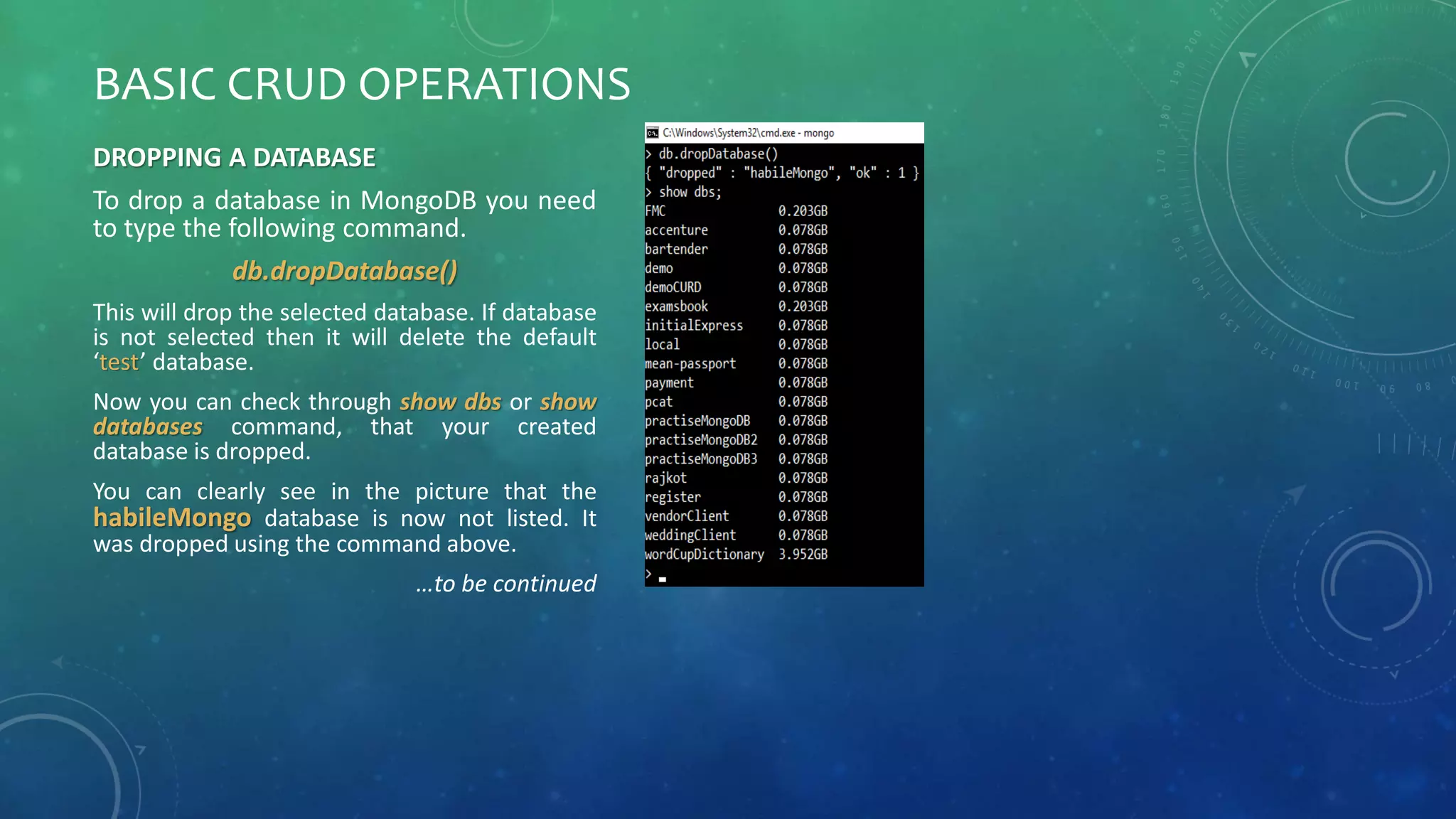 BASIC CRUD OPERATIONS
DROPPING A DATABASE
To drop a database in MongoDB you need
to type the following command.
db.dropDatabase()
This will drop the selected database. If database
is not selected then it will delete the default
‘test’ database.
Now you can check through show dbs or show
databases command, that your created
database is dropped.
You can clearly see in the picture that the
habileMongo database is now not listed. It
was dropped using the command above.
…to be continued
 
