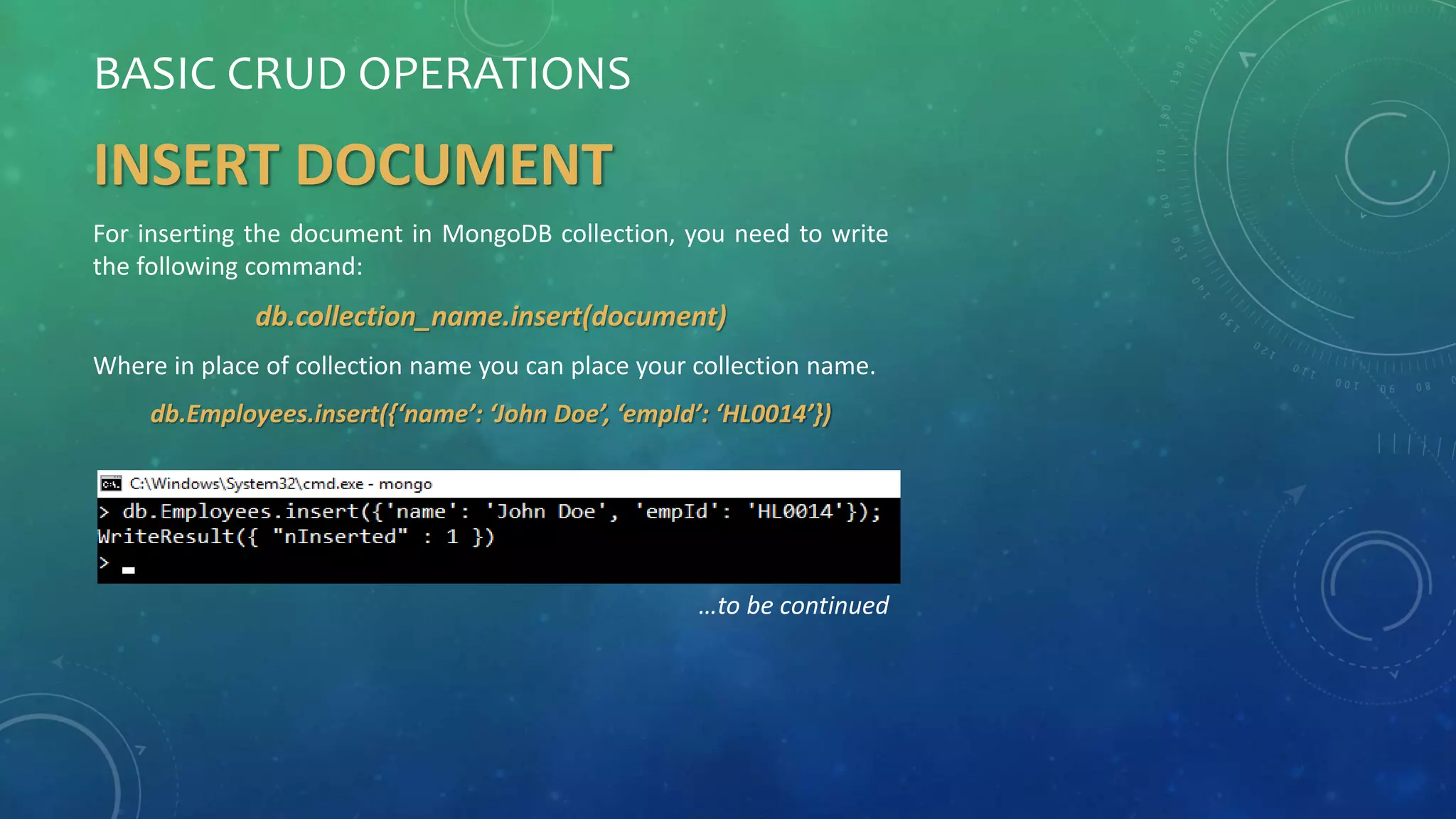 BASIC CRUD OPERATIONS
INSERT DOCUMENT
For inserting the document in MongoDB collection, you need to write
the following command:
db.collection_name.insert(document)
Where in place of collection name you can place your collection name.
db.Employees.insert({‘name’: ‘John Doe’, ‘empId’: ‘HL0014’})
…to be continued
 
