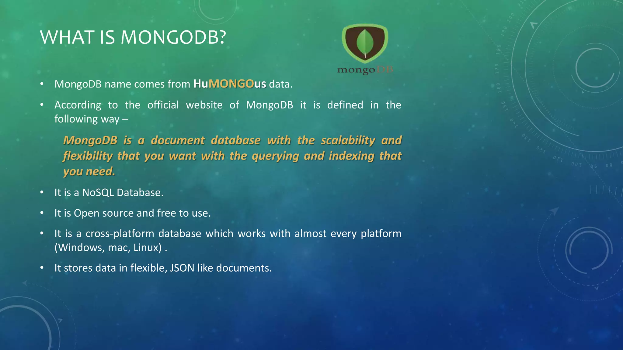 WHAT IS MONGODB?
• MongoDB name comes from HuMONGOus data.
• According to the official website of MongoDB it is defined in the
following way –
MongoDB is a document database with the scalability and
flexibility that you want with the querying and indexing that
you need.
• It is a NoSQL Database.
• It is Open source and free to use.
• It is a cross-platform database which works with almost every platform
(Windows, mac, Linux) .
• It stores data in flexible, JSON like documents.
 