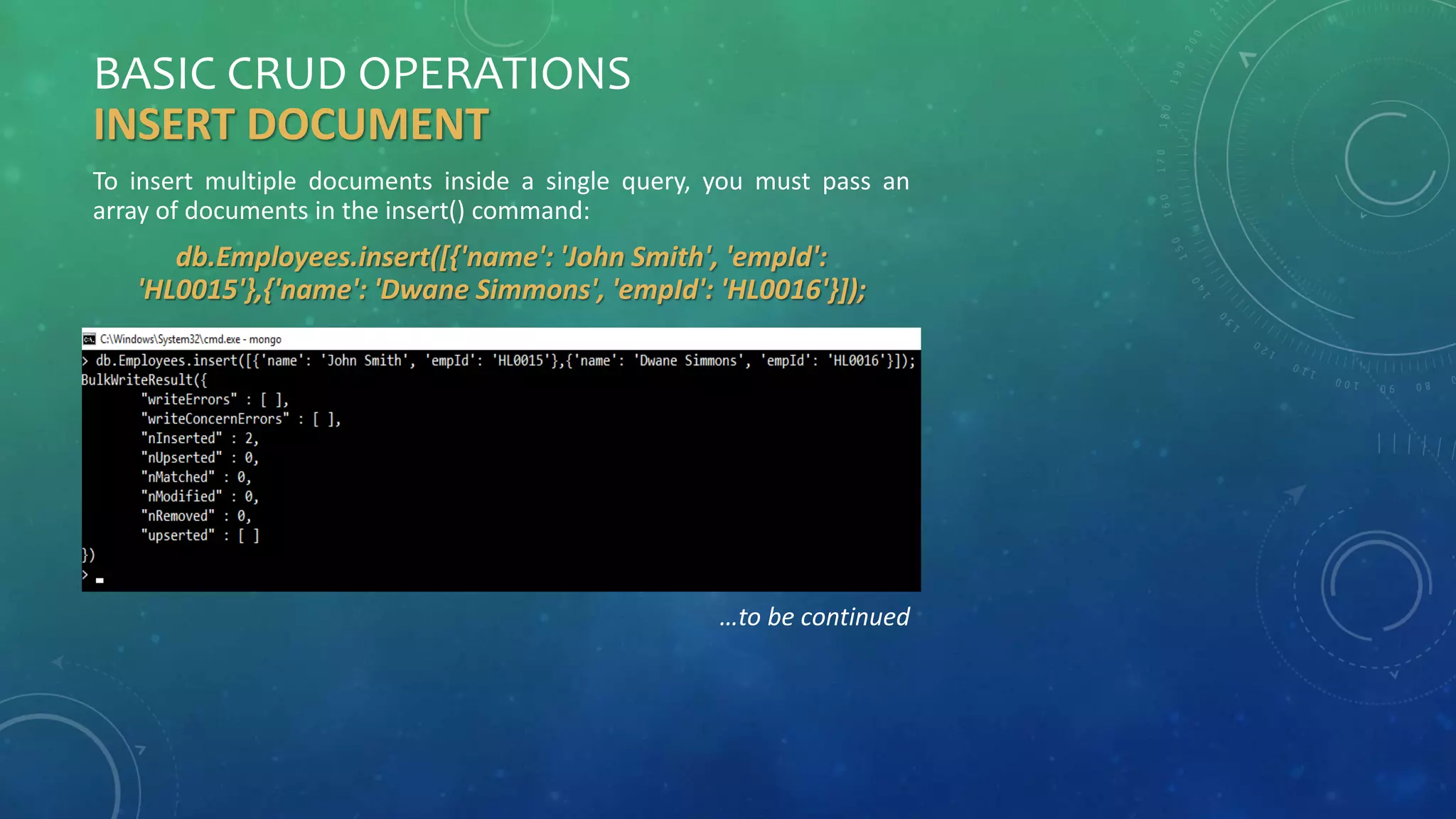 BASIC CRUD OPERATIONS
INSERT DOCUMENT
To insert multiple documents inside a single query, you must pass an
array of documents in the insert() command:
db.Employees.insert([{'name': 'John Smith', 'empId':
'HL0015'},{'name': 'Dwane Simmons', 'empId': 'HL0016'}]);
…to be continued
 
