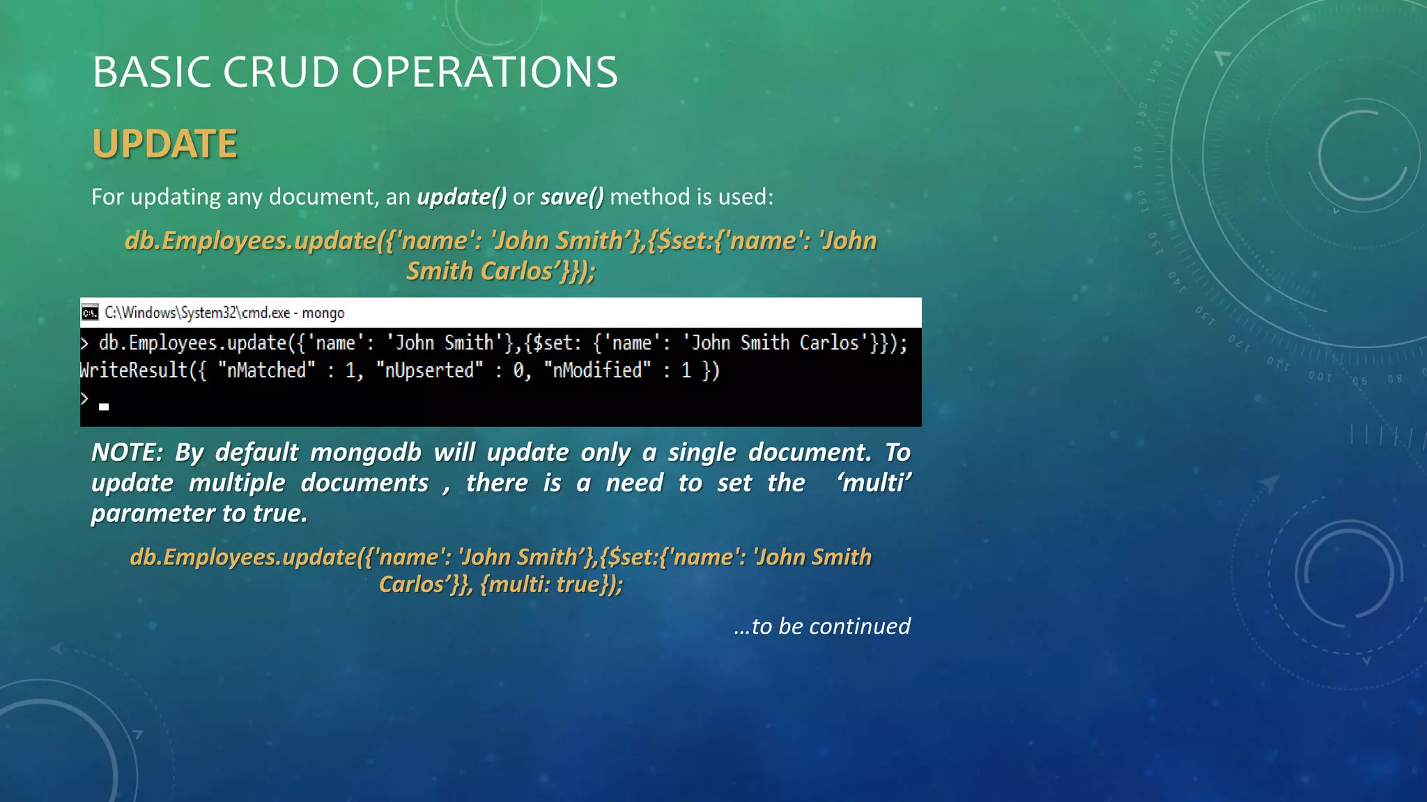 BASIC CRUD OPERATIONS
UPDATE
For updating any document, an update() or save() method is used:
db.Employees.update({'name': 'John Smith’},{$set:{'name': 'John
Smith Carlos’}});
NOTE: By default mongodb will update only a single document. To
update multiple documents , there is a need to set the ‘multi’
parameter to true.
db.Employees.update({'name': 'John Smith’},{$set:{'name': 'John Smith
Carlos’}}, {multi: true});
…to be continued
 