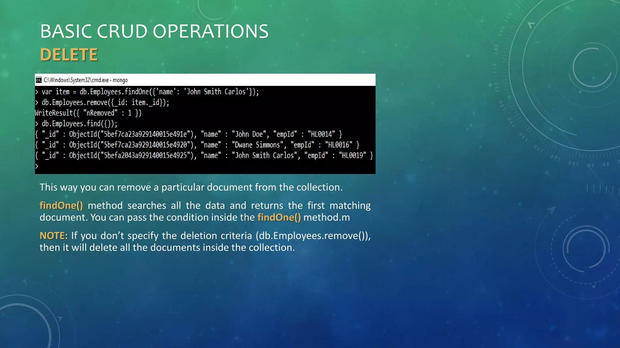 BASIC CRUD OPERATIONS
DELETE
This way you can remove a particular document from the collection.
findOne() method searches all the data and returns the first matching
document. You can pass the condition inside the findOne() method.m
NOTE: If you don’t specify the deletion criteria (db.Employees.remove()),
then it will delete all the documents inside the collection.
 