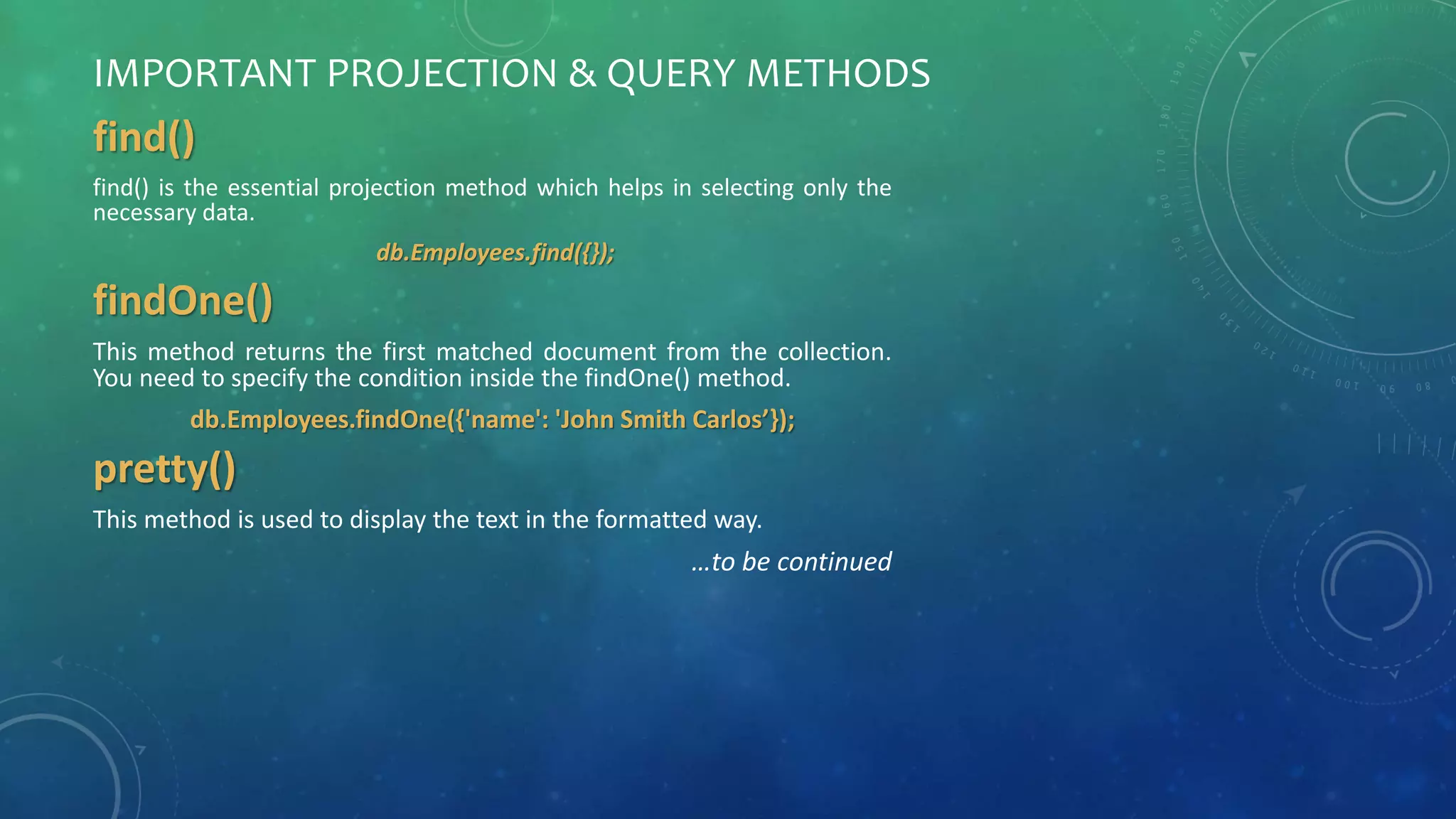 IMPORTANT PROJECTION & QUERY METHODS
find()
find() is the essential projection method which helps in selecting only the
necessary data.
db.Employees.find({});
findOne()
This method returns the first matched document from the collection.
You need to specify the condition inside the findOne() method.
db.Employees.findOne({'name': 'John Smith Carlos’});
pretty()
This method is used to display the text in the formatted way.
…to be continued
 