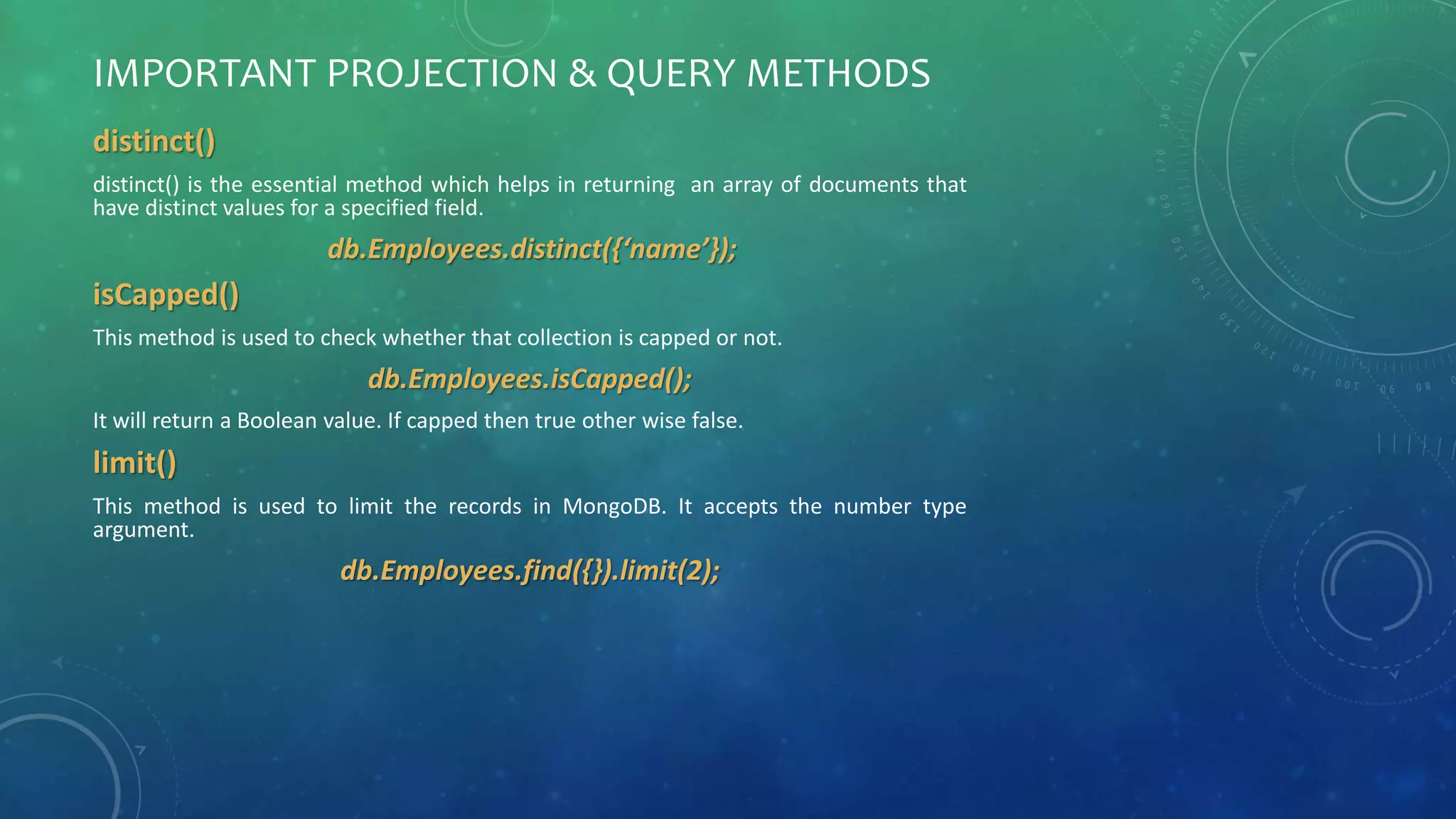 IMPORTANT PROJECTION & QUERY METHODS
distinct()
distinct() is the essential method which helps in returning an array of documents that
have distinct values for a specified field.
db.Employees.distinct({‘name’});
isCapped()
This method is used to check whether that collection is capped or not.
db.Employees.isCapped();
It will return a Boolean value. If capped then true other wise false.
limit()
This method is used to limit the records in MongoDB. It accepts the number type
argument.
db.Employees.find({}).limit(2);
 