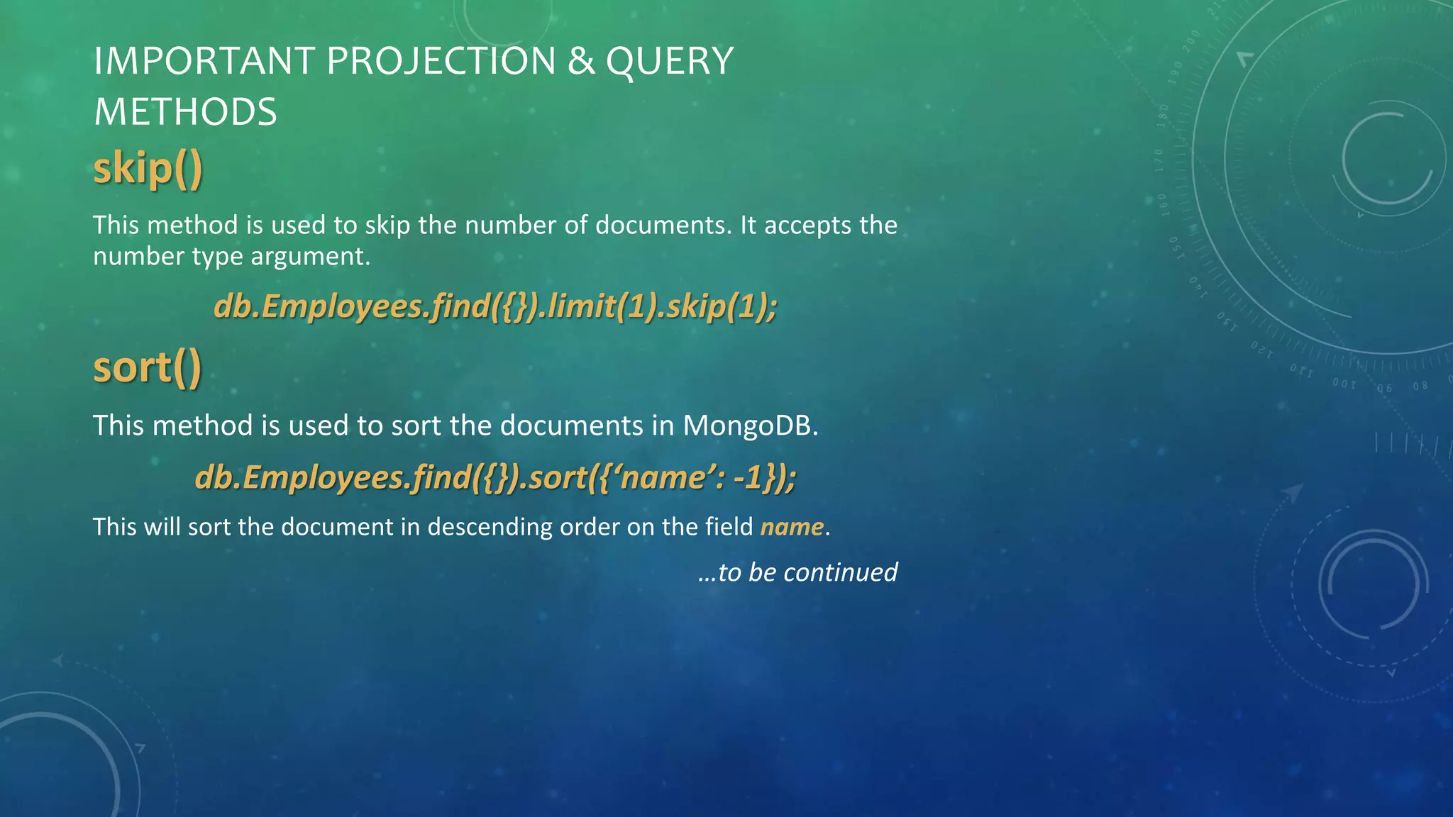 IMPORTANT PROJECTION & QUERY
METHODS
skip()
This method is used to skip the number of documents. It accepts the
number type argument.
db.Employees.find({}).limit(1).skip(1);
sort()
This method is used to sort the documents in MongoDB.
db.Employees.find({}).sort({‘name’: -1});
This will sort the document in descending order on the field name.
…to be continued
 