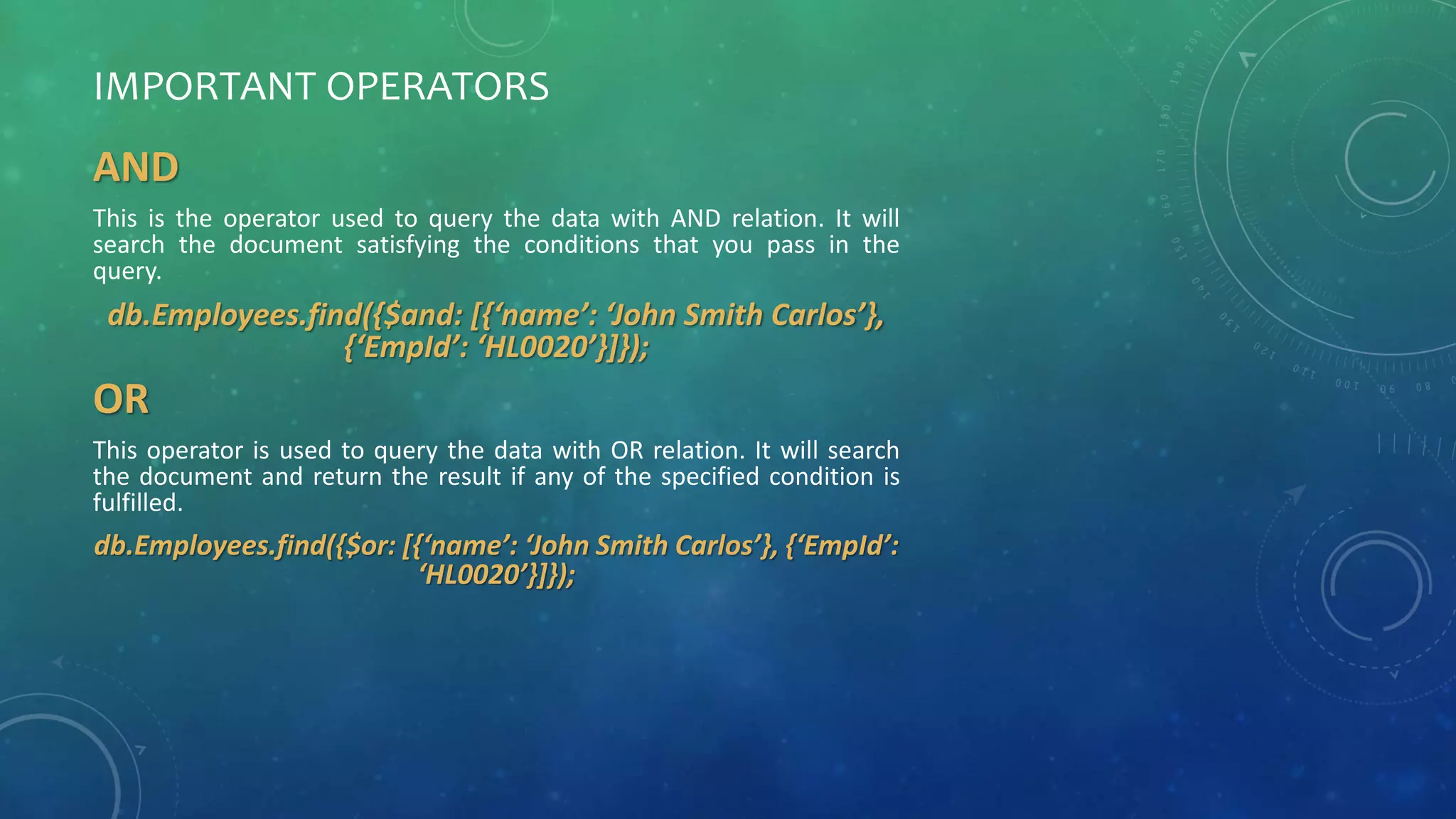 IMPORTANT OPERATORS
AND
This is the operator used to query the data with AND relation. It will
search the document satisfying the conditions that you pass in the
query.
db.Employees.find({$and: [{‘name’: ‘John Smith Carlos’},
{‘EmpId’: ‘HL0020’}]});
OR
This operator is used to query the data with OR relation. It will search
the document and return the result if any of the specified condition is
fulfilled.
db.Employees.find({$or: [{‘name’: ‘John Smith Carlos’}, {‘EmpId’:
‘HL0020’}]});
 