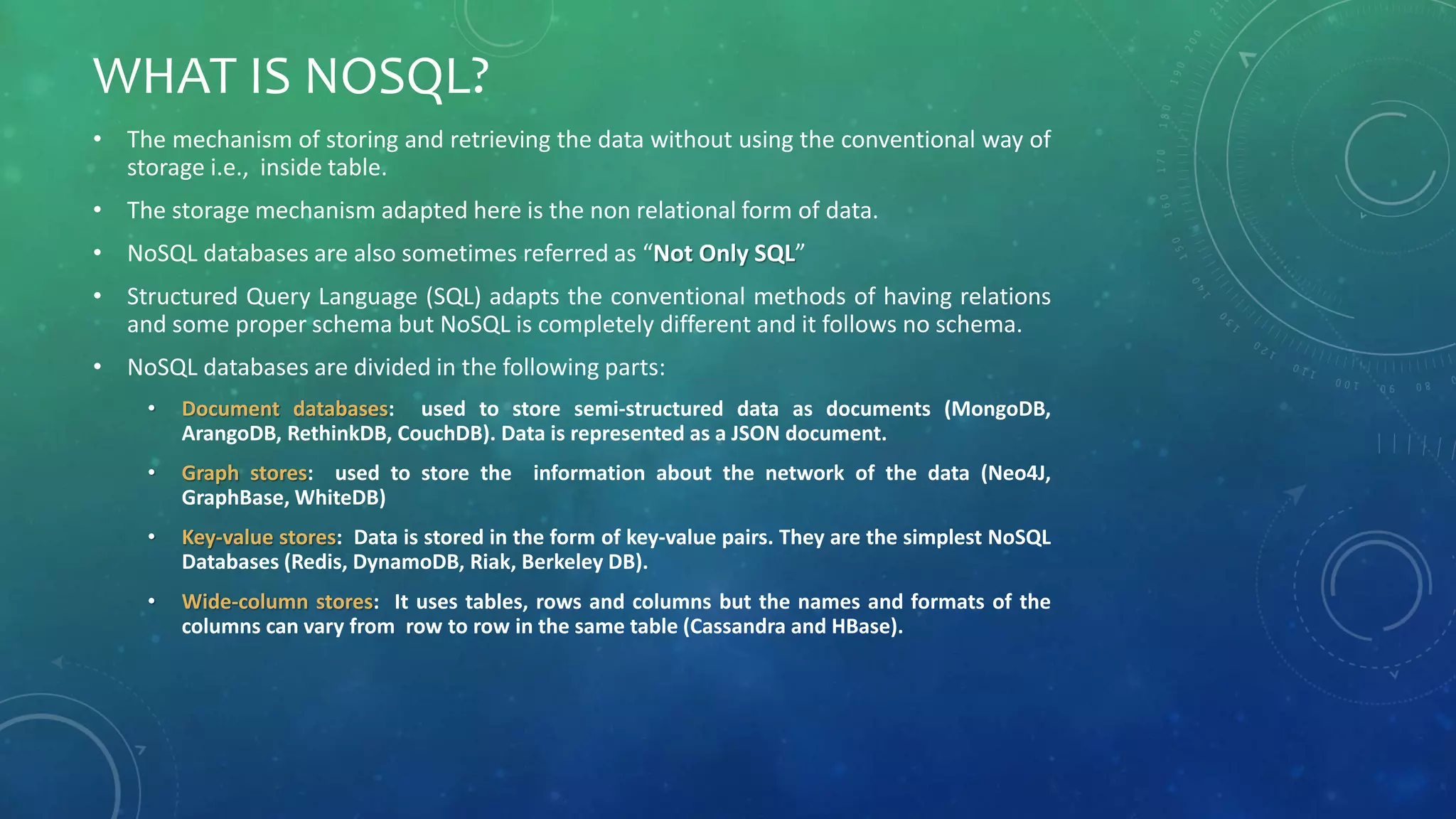 WHAT IS NOSQL?
• The mechanism of storing and retrieving the data without using the conventional way of
storage i.e., inside table.
• The storage mechanism adapted here is the non relational form of data.
• NoSQL databases are also sometimes referred as “Not Only SQL”
• Structured Query Language (SQL) adapts the conventional methods of having relations
and some proper schema but NoSQL is completely different and it follows no schema.
• NoSQL databases are divided in the following parts:
• Document databases: used to store semi-structured data as documents (MongoDB,
ArangoDB, RethinkDB, CouchDB). Data is represented as a JSON document.
• Graph stores: used to store the information about the network of the data (Neo4J,
GraphBase, WhiteDB)
• Key-value stores: Data is stored in the form of key-value pairs. They are the simplest NoSQL
Databases (Redis, DynamoDB, Riak, Berkeley DB).
• Wide-column stores: It uses tables, rows and columns but the names and formats of the
columns can vary from row to row in the same table (Cassandra and HBase).
 