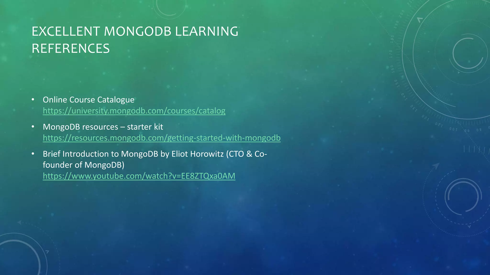 EXCELLENT MONGODB LEARNING
REFERENCES
• Online Course Catalogue
https://university.mongodb.com/courses/catalog
• MongoDB resources – starter kit
https://resources.mongodb.com/getting-started-with-mongodb
• Brief Introduction to MongoDB by Eliot Horowitz (CTO & Co-
founder of MongoDB)
https://www.youtube.com/watch?v=EE8ZTQxa0AM
 