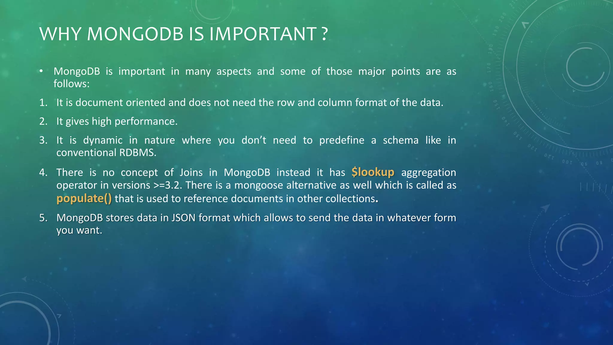 WHY MONGODB IS IMPORTANT ?
• MongoDB is important in many aspects and some of those major points are as
follows:
1. It is document oriented and does not need the row and column format of the data.
2. It gives high performance.
3. It is dynamic in nature where you don’t need to predefine a schema like in
conventional RDBMS.
4. There is no concept of Joins in MongoDB instead it has $lookup aggregation
operator in versions >=3.2. There is a mongoose alternative as well which is called as
populate() that is used to reference documents in other collections.
5. MongoDB stores data in JSON format which allows to send the data in whatever form
you want.
 