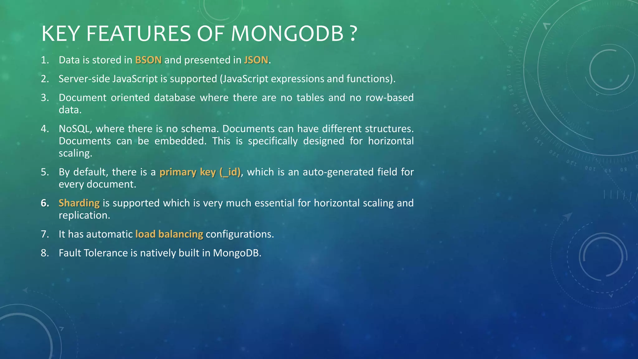 KEY FEATURES OF MONGODB ?
1. Data is stored in BSON and presented in JSON.
2. Server-side JavaScript is supported (JavaScript expressions and functions).
3. Document oriented database where there are no tables and no row-based
data.
4. NoSQL, where there is no schema. Documents can have different structures.
Documents can be embedded. This is specifically designed for horizontal
scaling.
5. By default, there is a primary key (_id), which is an auto-generated field for
every document.
6. Sharding is supported which is very much essential for horizontal scaling and
replication.
7. It has automatic load balancing configurations.
8. Fault Tolerance is natively built in MongoDB.
 