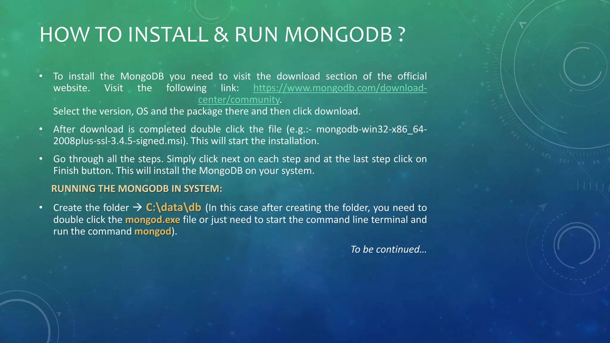 HOW TO INSTALL & RUN MONGODB ?
• To install the MongoDB you need to visit the download section of the official
website. Visit the following link: https://www.mongodb.com/download-
center/community.
Select the version, OS and the package there and then click download.
• After download is completed double click the file (e.g.:- mongodb-win32-x86_64-
2008plus-ssl-3.4.5-signed.msi). This will start the installation.
• Go through all the steps. Simply click next on each step and at the last step click on
Finish button. This will install the MongoDB on your system.
RUNNING THE MONGODB IN SYSTEM:
• Create the folder  C:datadb (In this case after creating the folder, you need to
double click the mongod.exe file or just need to start the command line terminal and
run the command mongod).
To be continued…
 