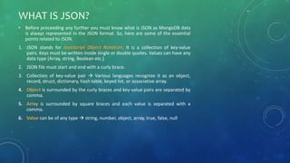 WHAT IS JSON?
• Before proceeding any further you must know what is JSON as MongoDB data
is always represented in the JSON format. So, here are some of the essential
points related to JSON.
1. JSON stands for JavaScript Object Notation. It is a collection of key-value
pairs. Keys must be written inside single or double quotes. Values can have any
data type (Array, string, Boolean etc.)
2. JSON file must start and end with a curly brace.
3. Collection of key-value pair  Various languages recognize it as an object,
record, struct, dictionary, hash table, keyed list, or associative array.
4. Object is surrounded by the curly braces and key-value pairs are separated by
comma.
5. Array is surrounded by square braces and each value is separated with a
comma.
6. Value can be of any type  string, number, object, array, true, false, null
 