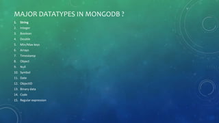 MAJOR DATATYPES IN MONGODB ?
1. String
2. Integer
3. Boolean
4. Double
5. Min/Max keys
6. Arrays
7. Timestamp
8. Object
9. Null
10. Symbol
11. Date
12. ObjectID
13. Binary data
14. Code
15. Regular expression
 