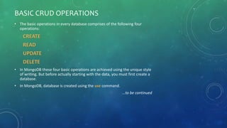 BASIC CRUD OPERATIONS
• The basic operations in every database comprises of the following four
operations:
CREATE
READ
UPDATE
DELETE
• In MongoDB these four basic operations are achieved using the unique style
of writing. But before actually starting with the data, you must first create a
database.
• In MongoDB, database is created using the use command.
…to be continued
 