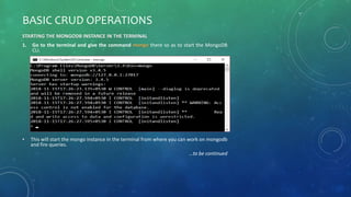 BASIC CRUD OPERATIONS
STARTING THE MONGODB INSTANCE IN THE TERMINAL
1. Go to the terminal and give the command mongo there so as to start the MongoDB
CLI.
• This will start the mongo instance in the terminal from where you can work on mongodb
and fire queries.
…to be continued
 
