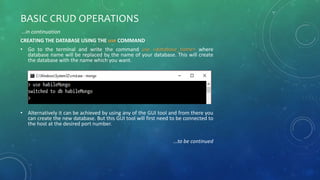 BASIC CRUD OPERATIONS
…in continuation
CREATING THE DATABASE USING THE use COMMAND
• Go to the terminal and write the command use <database_name> where
database name will be replaced by the name of your database. This will create
the database with the name which you want.
• Alternatively it can be achieved by using any of the GUI tool and from there you
can create the new database. But this GUI tool will first need to be connected to
the host at the desired port number.
…to be continued
 