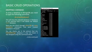 BASIC CRUD OPERATIONS
DROPPING A DATABASE
To drop a database in MongoDB you need
to type the following command.
db.dropDatabase()
This will drop the selected database. If database
is not selected then it will delete the default
‘test’ database.
Now you can check through show dbs or show
databases command, that your created
database is dropped.
You can clearly see in the picture that the
habileMongo database is now not listed. It
was dropped using the command above.
…to be continued
 