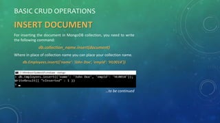 BASIC CRUD OPERATIONS
INSERT DOCUMENT
For inserting the document in MongoDB collection, you need to write
the following command:
db.collection_name.insert(document)
Where in place of collection name you can place your collection name.
db.Employees.insert({‘name’: ‘John Doe’, ‘empId’: ‘HL0014’})
…to be continued
 