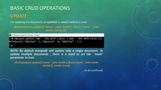 BASIC CRUD OPERATIONS
UPDATE
For updating any document, an update() or save() method is used:
db.Employees.update({'name': 'John Smith’},{$set:{'name': 'John
Smith Carlos’}});
NOTE: By default mongodb will update only a single document. To
update multiple documents , there is a need to set the ‘multi’
parameter to true.
db.Employees.update({'name': 'John Smith’},{$set:{'name': 'John Smith
Carlos’}}, {multi: true});
…to be continued
 