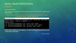 BASIC CRUD OPERATIONS
UPDATE
Using save() method:
Save method will replace the existing document with the new document passed in the
save() method.
db.Employees.save({"_id" : ObjectId("5bef7ca23a929140015e491f"),'name':
'John Smith Carlos', 'empId':'HL0017’});
NOTE: If Save method is used without _id, then it will update the document else
it will insert a document.
…to be continued
 