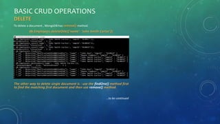 BASIC CRUD OPERATIONS
DELETE
To delete a document , MongoDB has remove() method.
db.Employees.deleteOne({'name': 'John Smith Carlos’});
The other way to delete single document is : use the findOne() method first
to find the matching first document and then use remove() method.
…to be continued
 