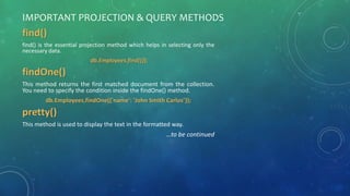 IMPORTANT PROJECTION & QUERY METHODS
find()
find() is the essential projection method which helps in selecting only the
necessary data.
db.Employees.find({});
findOne()
This method returns the first matched document from the collection.
You need to specify the condition inside the findOne() method.
db.Employees.findOne({'name': 'John Smith Carlos’});
pretty()
This method is used to display the text in the formatted way.
…to be continued
 