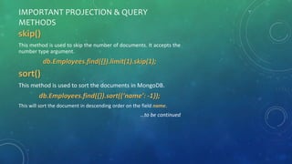 IMPORTANT PROJECTION & QUERY
METHODS
skip()
This method is used to skip the number of documents. It accepts the
number type argument.
db.Employees.find({}).limit(1).skip(1);
sort()
This method is used to sort the documents in MongoDB.
db.Employees.find({}).sort({‘name’: -1});
This will sort the document in descending order on the field name.
…to be continued
 