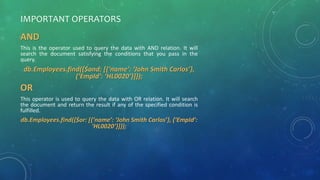 IMPORTANT OPERATORS
AND
This is the operator used to query the data with AND relation. It will
search the document satisfying the conditions that you pass in the
query.
db.Employees.find({$and: [{‘name’: ‘John Smith Carlos’},
{‘EmpId’: ‘HL0020’}]});
OR
This operator is used to query the data with OR relation. It will search
the document and return the result if any of the specified condition is
fulfilled.
db.Employees.find({$or: [{‘name’: ‘John Smith Carlos’}, {‘EmpId’:
‘HL0020’}]});
 