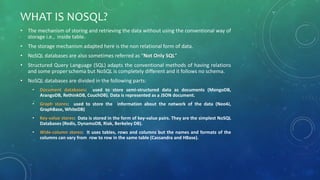 WHAT IS NOSQL?
• The mechanism of storing and retrieving the data without using the conventional way of
storage i.e., inside table.
• The storage mechanism adapted here is the non relational form of data.
• NoSQL databases are also sometimes referred as “Not Only SQL”
• Structured Query Language (SQL) adapts the conventional methods of having relations
and some proper schema but NoSQL is completely different and it follows no schema.
• NoSQL databases are divided in the following parts:
• Document databases: used to store semi-structured data as documents (MongoDB,
ArangoDB, RethinkDB, CouchDB). Data is represented as a JSON document.
• Graph stores: used to store the information about the network of the data (Neo4J,
GraphBase, WhiteDB)
• Key-value stores: Data is stored in the form of key-value pairs. They are the simplest NoSQL
Databases (Redis, DynamoDB, Riak, Berkeley DB).
• Wide-column stores: It uses tables, rows and columns but the names and formats of the
columns can vary from row to row in the same table (Cassandra and HBase).
 