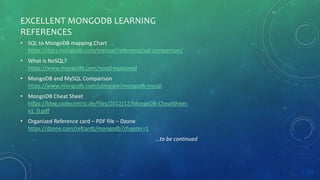 EXCELLENT MONGODB LEARNING
REFERENCES
• SQL to MongoDB mapping Chart
https://docs.mongodb.com/manual/reference/sql-comparison/
• What is NoSQL?
https://www.mongodb.com/nosql-explained
• MongoDB and MySQL Comparison
https://www.mongodb.com/compare/mongodb-mysql
• MongoDB Cheat Sheet
https://blog.codecentric.de/files/2012/12/MongoDB-CheatSheet-
v1_0.pdf
• Organized Reference card – PDF file – Dzone
https://dzone.com/refcardz/mongodb?chapter=1
…to be continued
 