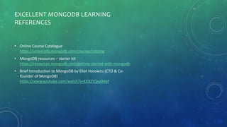 EXCELLENT MONGODB LEARNING
REFERENCES
• Online Course Catalogue
https://university.mongodb.com/courses/catalog
• MongoDB resources – starter kit
https://resources.mongodb.com/getting-started-with-mongodb
• Brief Introduction to MongoDB by Eliot Horowitz (CTO & Co-
founder of MongoDB)
https://www.youtube.com/watch?v=EE8ZTQxa0AM
 