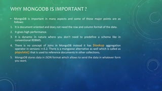 WHY MONGODB IS IMPORTANT ?
• MongoDB is important in many aspects and some of those major points are as
follows:
1. It is document oriented and does not need the row and column format of the data.
2. It gives high performance.
3. It is dynamic in nature where you don’t need to predefine a schema like in
conventional RDBMS.
4. There is no concept of Joins in MongoDB instead it has $lookup aggregation
operator in versions >=3.2. There is a mongoose alternative as well which is called as
populate() that is used to reference documents in other collections.
5. MongoDB stores data in JSON format which allows to send the data in whatever form
you want.
 