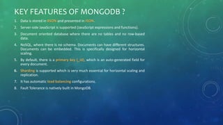 KEY FEATURES OF MONGODB ?
1. Data is stored in BSON and presented in JSON.
2. Server-side JavaScript is supported (JavaScript expressions and functions).
3. Document oriented database where there are no tables and no row-based
data.
4. NoSQL, where there is no schema. Documents can have different structures.
Documents can be embedded. This is specifically designed for horizontal
scaling.
5. By default, there is a primary key (_id), which is an auto-generated field for
every document.
6. Sharding is supported which is very much essential for horizontal scaling and
replication.
7. It has automatic load balancing configurations.
8. Fault Tolerance is natively built in MongoDB.
 