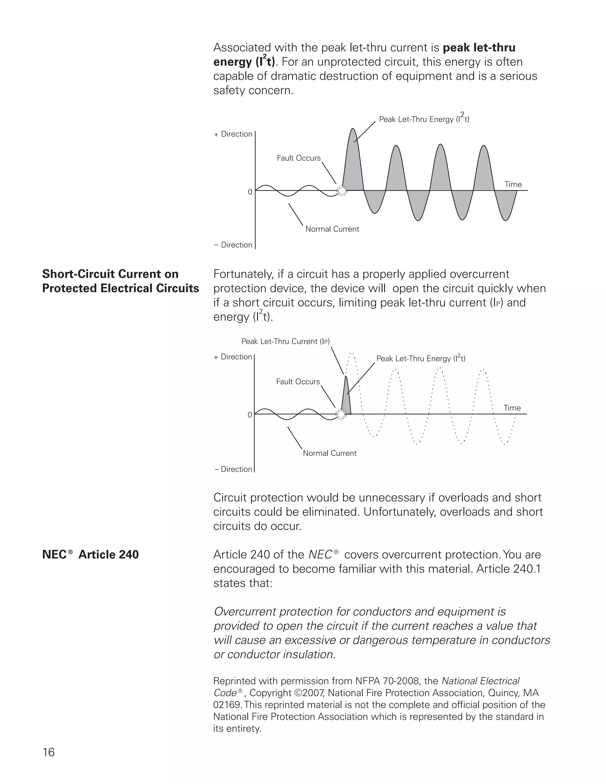 16
Associated with the peak let-thru current is peak let-thru
energy (I
2
t). For an unprotected circuit, this energy is often
capable of dramatic destruction of equipment and is a serious
safety concern.
Short-Circuit Current on 	 Fortunately, if a circuit has a properly applied overcurrent
Protected Electrical Circuits	 protection device, the device will  open the circuit quickly when
if a short circuit occurs, limiting peak let-thru current (IP) and
energy (I
2
t).
Circuit protection would be unnecessary if overloads and short
circuits could be eliminated. Unfortunately, overloads and short
circuits do occur.
NEC® Article 240 	 Article 240 of the NEC® covers overcurrent protection.You are
encouraged to become familiar with this material. Article 240.1 
states that:
	 Overcurrent protection for conductors and equipment is
provided to open the circuit if the current reaches a value that
will cause an excessive or dangerous temperature in conductors
or conductor insulation.
Reprinted with permission from NFPA 70-2008, the National Electrical
Code®, Copyright ©2007, National Fire Protection Association, Quincy, MA
02169.This reprinted material is not the complete and official position of the
National Fire Protection Association which is represented by the standard in
its entirety.
 
