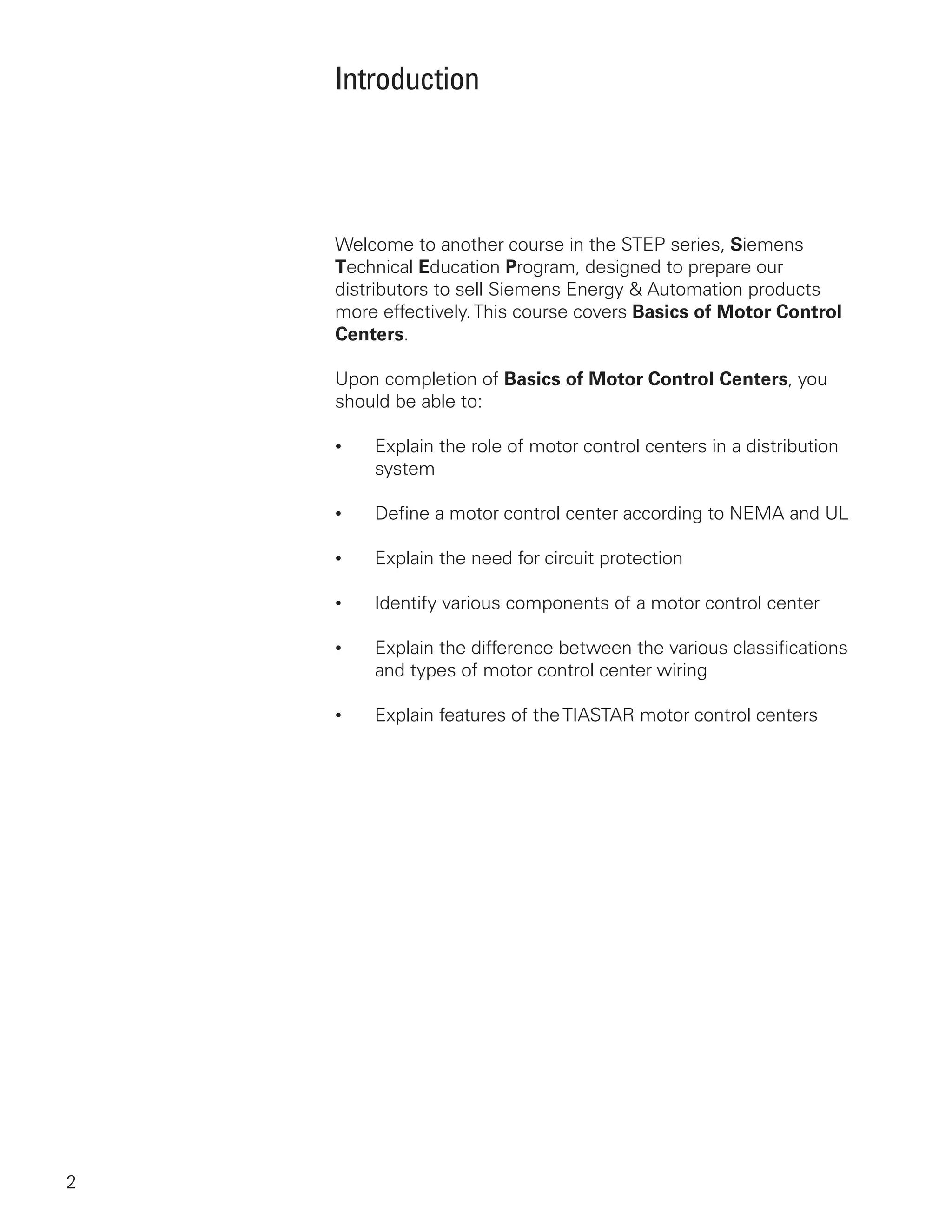 Introduction
Welcome to another course in the STEP series, Siemens
Technical Education Program, designed to prepare our
distributors to sell Siemens Energy  Automation products
more effectively.This course covers Basics of Motor Control
Centers.
Upon completion of Basics of Motor Control Centers, you
should be able to:
•	 Explain the role of motor control centers in a distribution
system
•	 Define a motor control center according to NEMA and UL
•	 Explain the need for circuit protection
•	 Identify various components of a motor control center
•	 Explain the difference between the various classifications
and types of motor control center wiring
•	 Explain features of theTIASTAR motor control centers
 