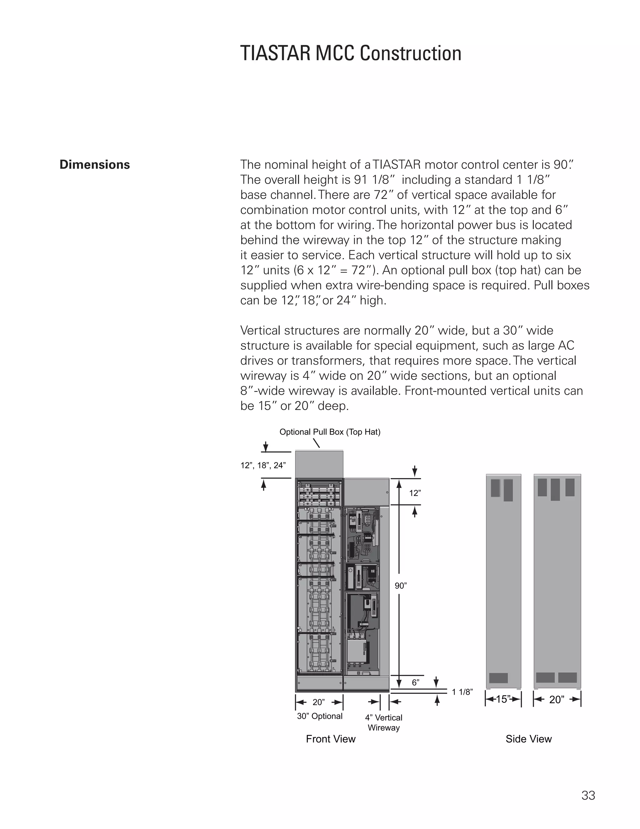 33
TIASTAR MCC Construction
Dimensions	 The nominal height of aTIASTAR motor control center is 90”.
The overall height is 91 1/8”  including a standard 1 1/8”
base channel.There are 72” of vertical space available for
combination motor control units, with 12” at the top and 6”
at the bottom for wiring.The horizontal power bus is located
behind the wireway in the top 12” of the structure making
it easier to service. Each vertical structure will hold up to six
12” units (6 x 12” = 72”). An optional pull box (top hat) can be
supplied when extra wire-bending space is required. Pull boxes
can be 12”, 18”, or 24” high.
Vertical structures are normally 20” wide, but a 30” wide
structure is available for special equipment, such as large AC
drives or transformers, that requires more space.The vertical
wireway is 4” wide on 20” wide sections, but an optional
8”‑wide wireway is available. Front-mounted vertical units can
be 15” or 20” deep.
90”
12”
20”
30” Optional 4” Vertical
Wireway
12”, 18”, 24”
Optional Pull Box (Top Hat)
6”
1 1/8”
15” 20”
Front View Side View
 