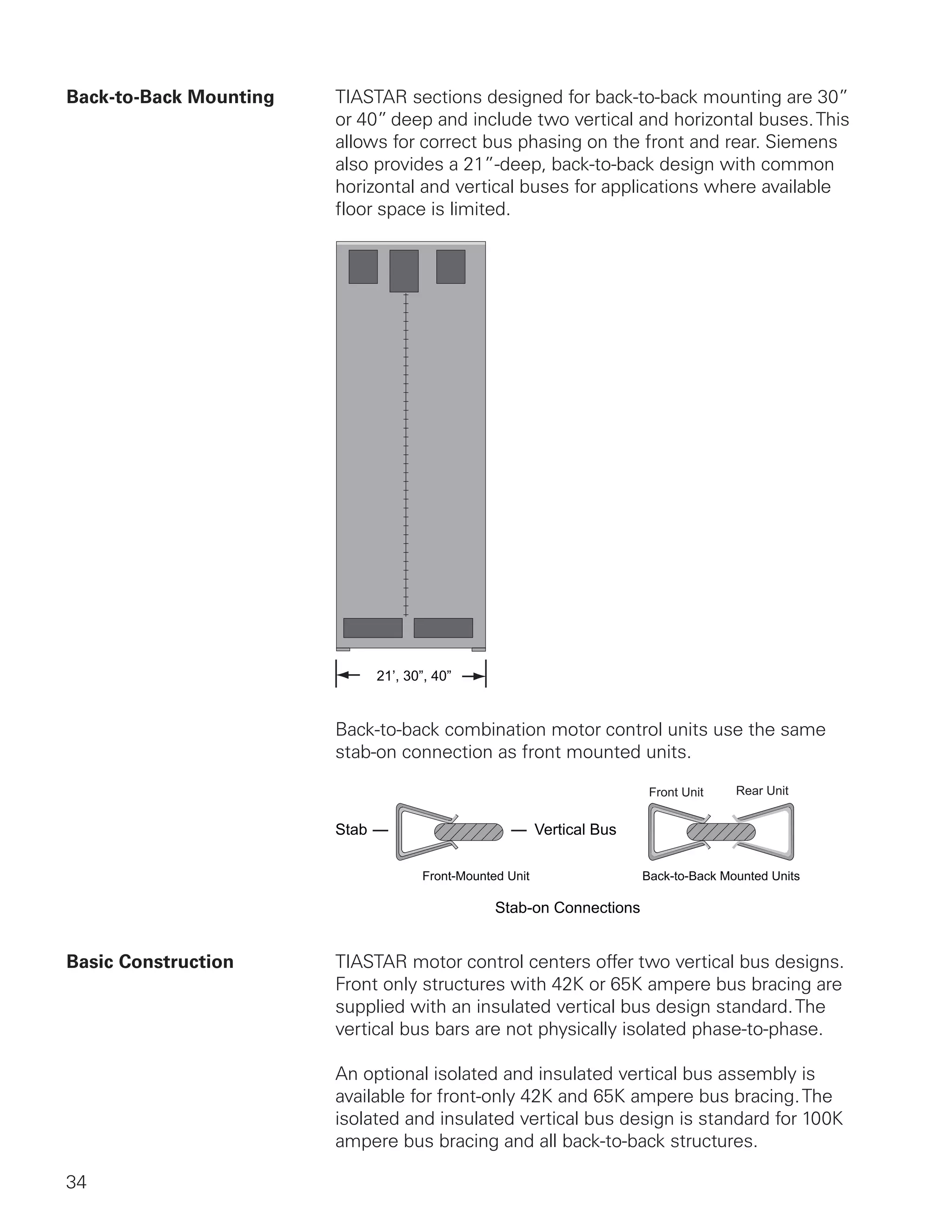 34
Back-to-Back Mounting	 TIASTAR sections designed for back-to-back mounting are 30”
or 40” deep and include two vertical and horizontal buses.This
allows for correct bus phasing on the front and rear. Siemens
also provides a 21”-deep, back-to-back design with common
horizontal and vertical buses for applications where available
floor space is limited.
	
21’, 30”, 40”
Back-to-back combination motor control units use the same
stab-on connection as front mounted units.
Stab-on Connections
Front-Mounted Unit Back-to-Back Mounted Units
Stab Vertical Bus
Front Unit Rear Unit
Basic Construction	 TIASTAR motor control centers offer two vertical bus designs.
Front only structures with 42K or 65K ampere bus bracing are
supplied with an insulated vertical bus design standard.The
vertical bus bars are not physically isolated phase-to-phase.
An optional isolated and insulated vertical bus assembly is
available for front-only 42K and 65K ampere bus bracing.The
isolated and insulated vertical bus design is standard for 100K
ampere bus bracing and all back-to-back structures.
 