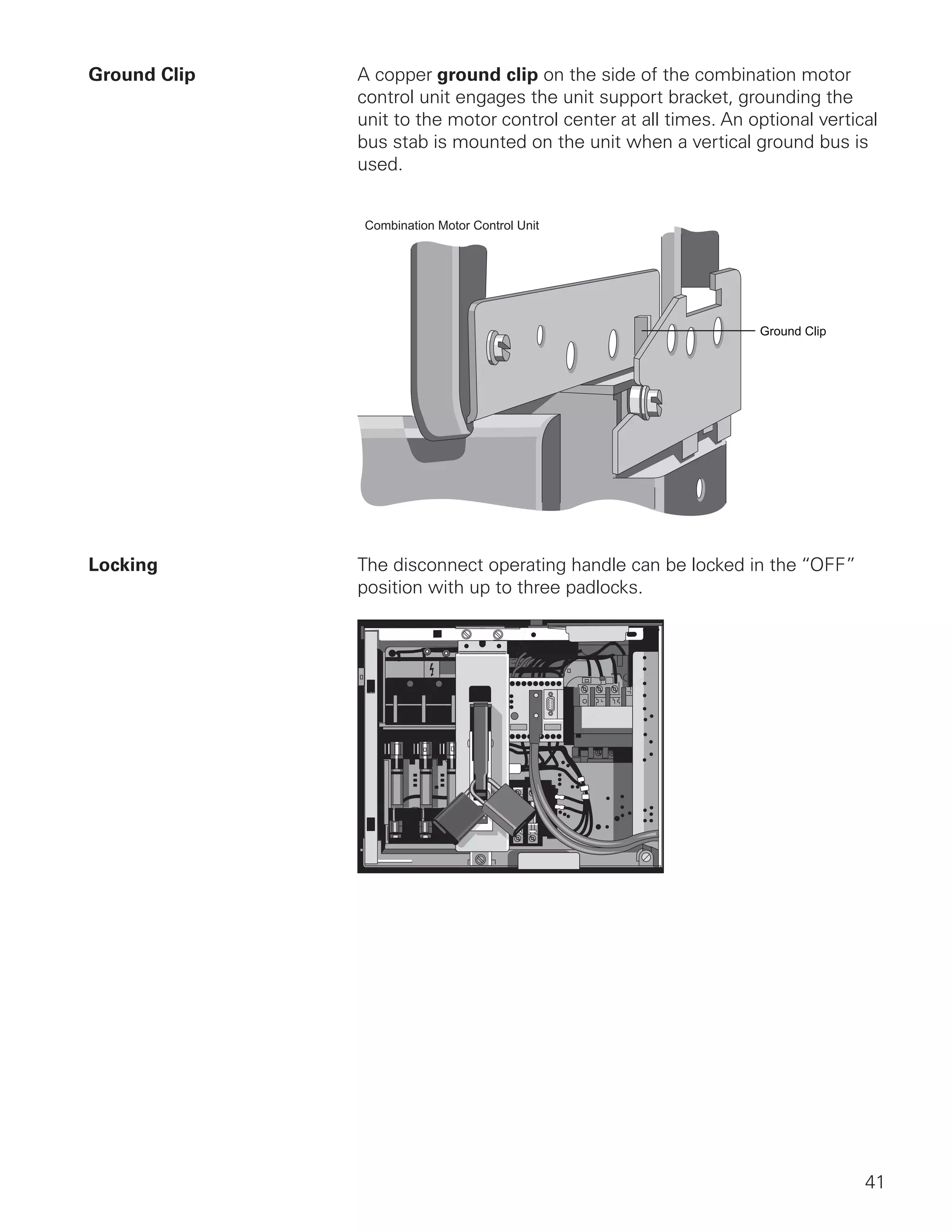 41
Ground Clip	 A copper ground clip on the side of the combination motor
control unit engages the unit support bracket, grounding the
unit to the motor control center at all times. An optional vertical
bus stab is mounted on the unit when a vertical ground bus is
used.
Ground Clip
Combination Motor Control Unit
Locking	 The disconnect operating handle can be locked in the “OFF”
position with up to three padlocks.
 